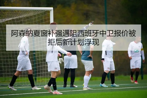 阿森纳夏窗补强遇阻西班牙中卫报价被拒后新计划浮现
