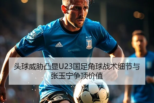 头球威胁凸显U23国足角球战术细节与张玉宁争顶价值